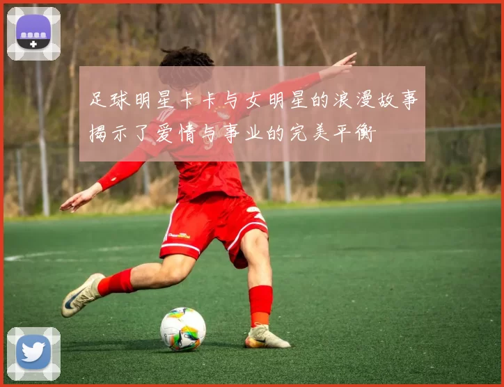 足球明星卡卡与女明星的浪漫故事揭示了爱情与事业的完美平衡