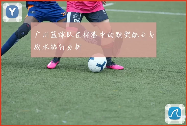 广州篮球队在杯赛中的默契配合与战术执行分析