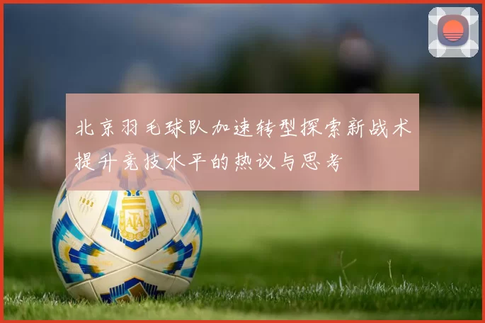 北京羽毛球队加速转型探索新战术提升竞技水平的热议与思考