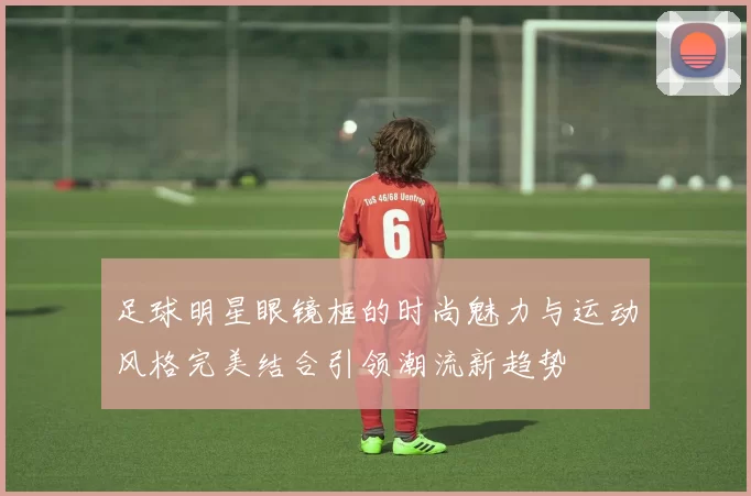 足球明星眼镜框的时尚魅力与运动风格完美结合引领潮流新趋势