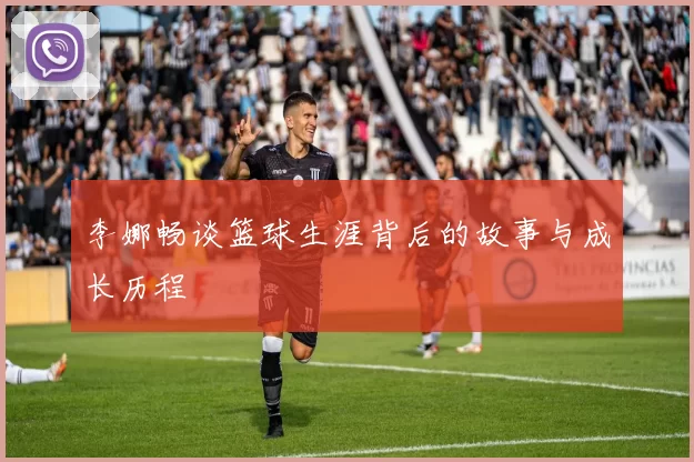 李娜畅谈篮球生涯背后的故事与成长历程