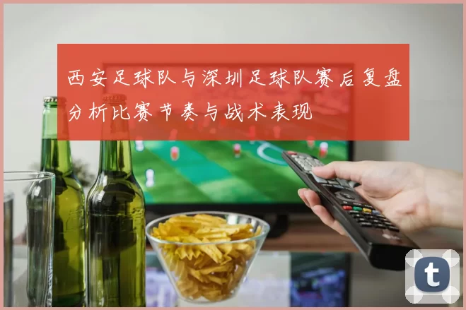 西安足球队与深圳足球队赛后复盘分析比赛节奏与战术表现