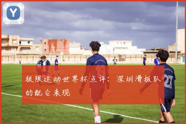 极限运动世界杯点评：深圳滑板队的配合表现