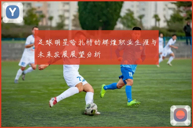 足球明星哈扎特的辉煌职业生涯与未来发展展望分析